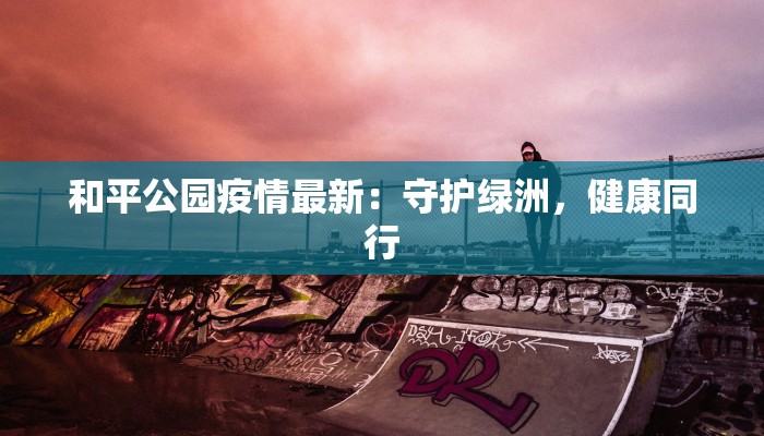 和平公园疫情最新:守护绿洲,健康同行 和平公园疫情最新:守护绿洲,健康同行