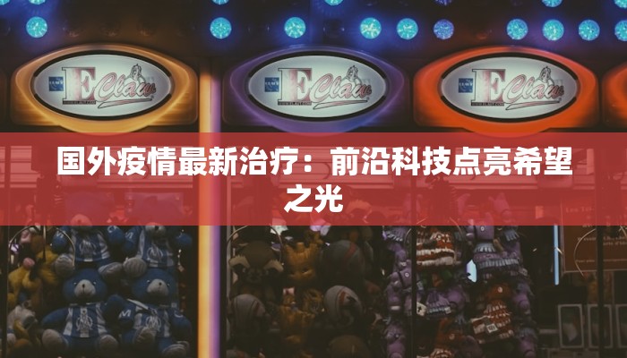 国外疫情最新治疗:前沿科技点亮希望之光 国外疫情最新治疗:前沿科技点亮希望之光