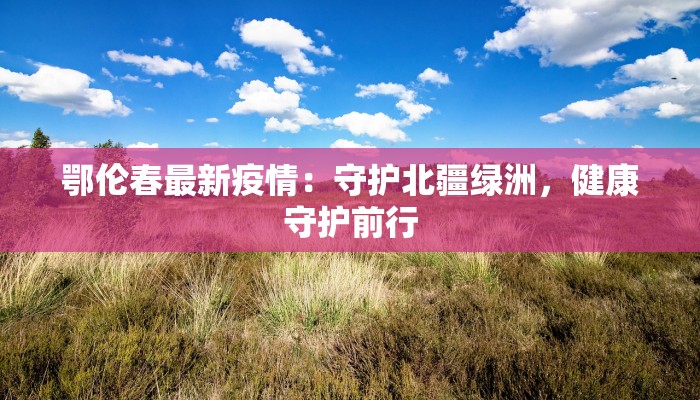 鄂伦春最新疫情:守护北疆绿洲,健康守护前行 鄂伦春最新疫情:守护北疆绿洲,健康守护前行