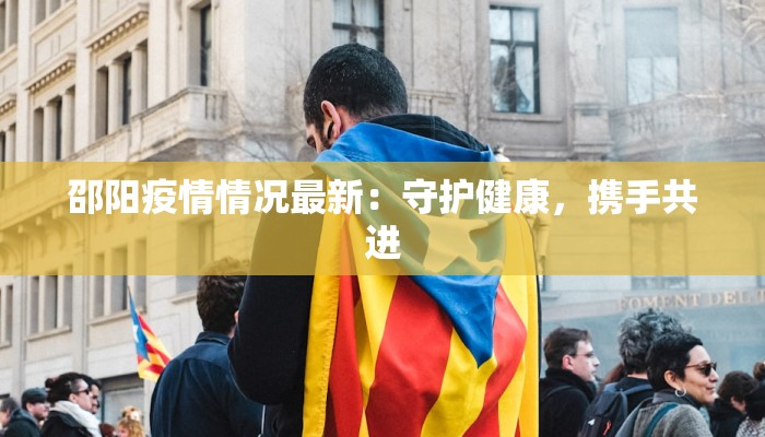 邵阳疫情情况最新:守护健康,携手共进 邵阳疫情情况最新:守护健康,携手共进