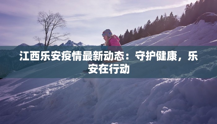 江西乐安疫情最新动态：守护健康，乐安在行动