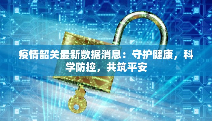 疫情韶关最新数据消息：守护健康，科学防控，共筑平安